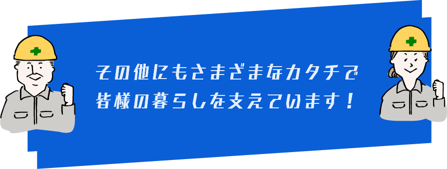 その他にもさまざまなカタチで皆様の暮らしを支えています！